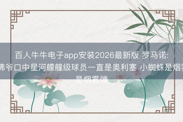 百人牛牛电子app安装2026最新版 罗马诺: 老佛爷口中星河艨艟级球员一直是奥利塞