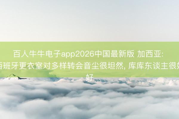 百人牛牛电子app2026中国最新版 加西亚: 西班牙更衣室对多样转会音尘很坦然, 